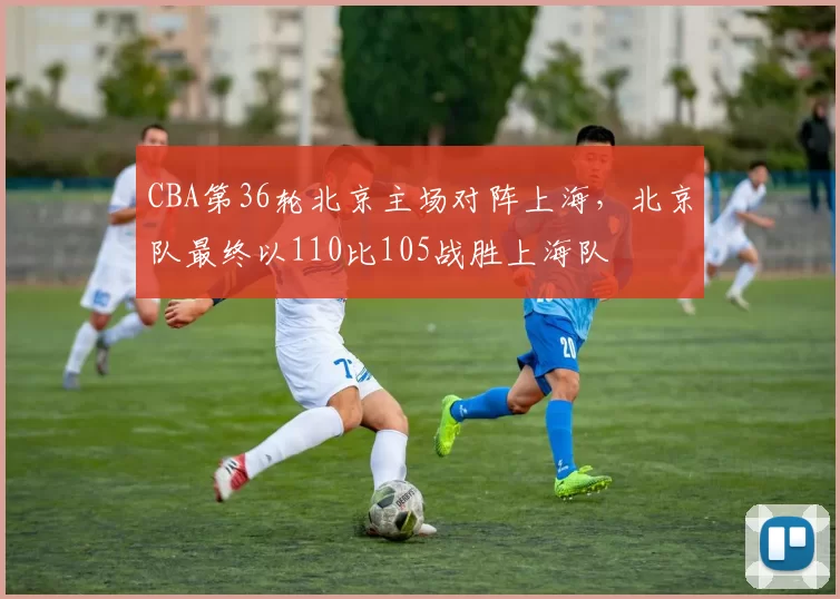 CBA第36轮北京主场对阵上海,北京队最终以110比105战胜上海队