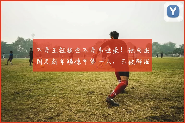 不是王钰栋也不是韦世豪！他或成国足新年踢德甲第一人，已被辟谣