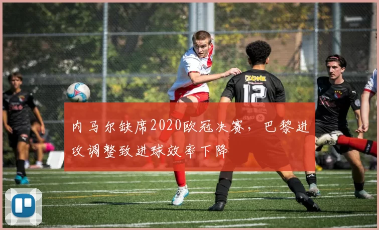 内马尔缺席2020欧冠决赛，巴黎进攻调整致进球效率下降