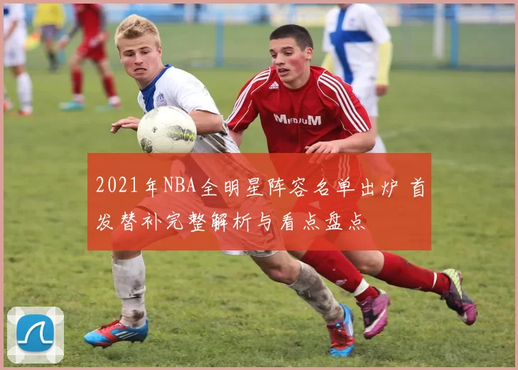 2021年NBA全明星阵容名单出炉 首发替补完整解析与看点盘点