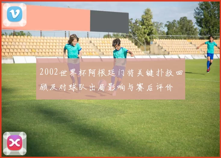2002世界杯阿根廷门将关键扑救回顾及对球队出局影响与赛后评价
