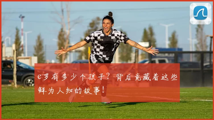 c罗有多少个孩子？背后竟藏着这些鲜为人知的故事！