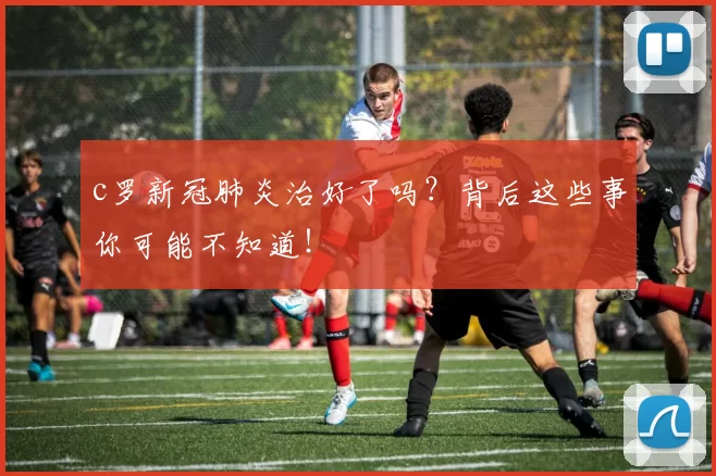 c罗新冠肺炎治好了吗？背后这些事你可能不知道！