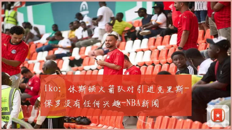 Iko：休斯顿火箭队对引进克里斯-保罗没有任何兴趣-NBA新闻