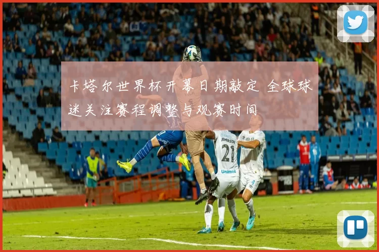 卡塔尔世界杯开幕日期敲定 全球球迷关注赛程调整与观赛时间