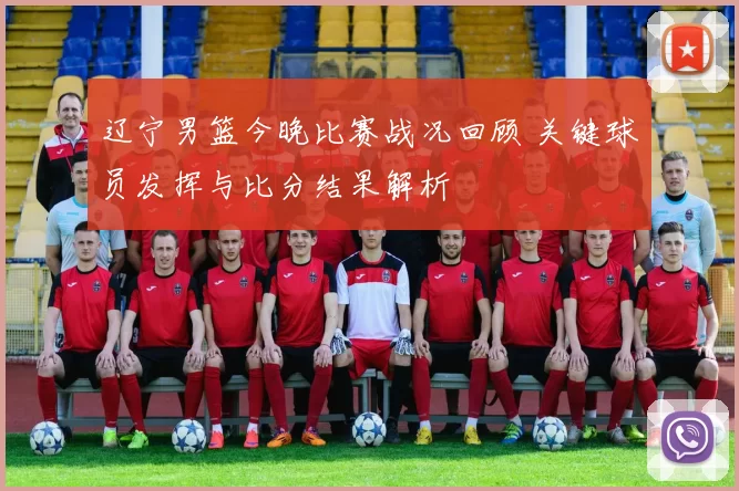 辽宁男篮今晚比赛战况回顾 关键球员发挥与比分结果解析