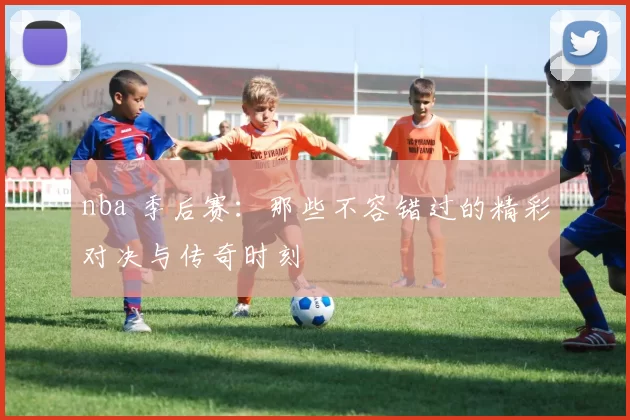 nba 季后赛：那些不容错过的精彩对决与传奇时刻